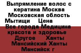 Выпрямление волос с кератина Москва Московская облость Мытищи. › Цена ­ 3 000 - Все города Медицина, красота и здоровье » Другое   . Ханты-Мансийский,Ханты-Мансийск г.